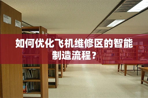 如何优化飞机维修区的智能制造流程？