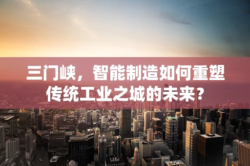 三门峡，智能制造如何重塑传统工业之城的未来？