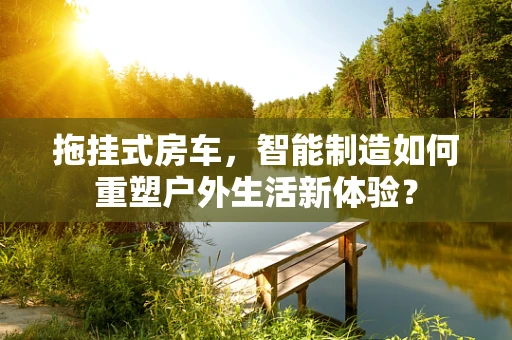 拖挂式房车，智能制造如何重塑户外生活新体验？