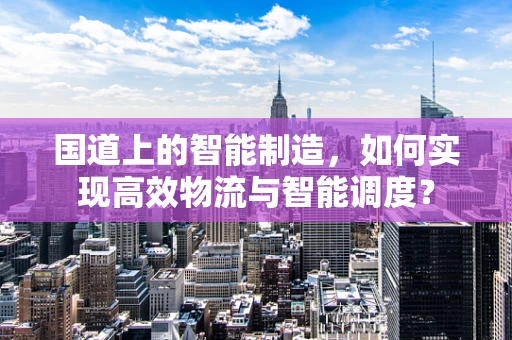 国道上的智能制造，如何实现高效物流与智能调度？