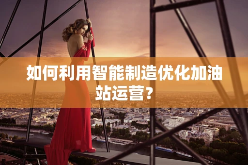 如何利用智能制造优化加油站运营？