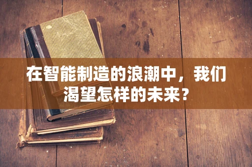 在智能制造的浪潮中，我们渴望怎样的未来？