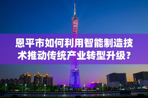 恩平市如何利用智能制造技术推动传统产业转型升级？