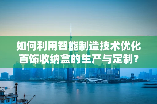 如何利用智能制造技术优化首饰收纳盒的生产与定制？