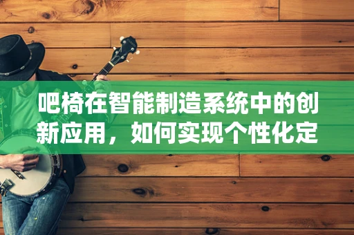 吧椅在智能制造系统中的创新应用，如何实现个性化定制与智能调节？
