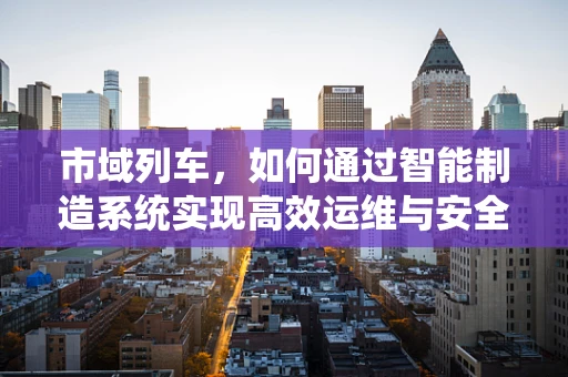 市域列车，如何通过智能制造系统实现高效运维与安全保障？