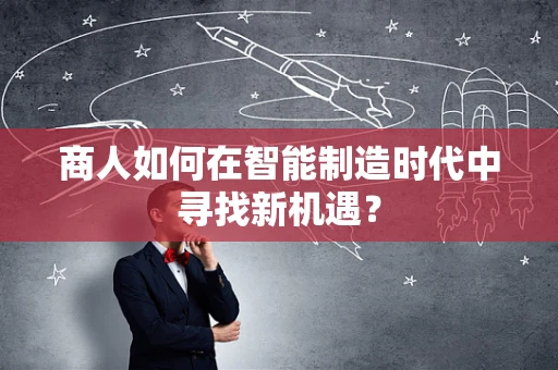 商人如何在智能制造时代中寻找新机遇？