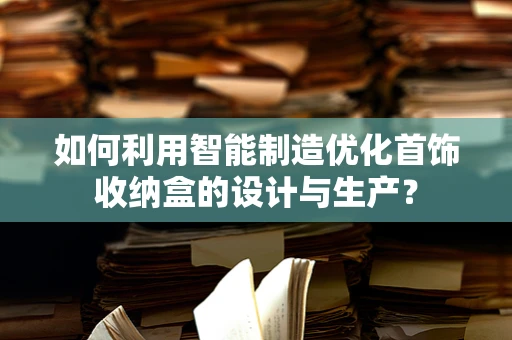 如何利用智能制造优化首饰收纳盒的设计与生产？