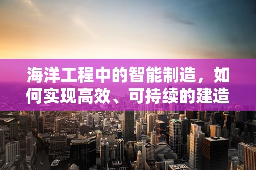 海洋工程中的智能制造，如何实现高效、可持续的建造？