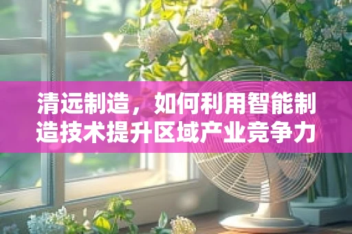 清远制造，如何利用智能制造技术提升区域产业竞争力？