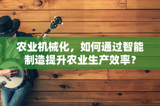 农业机械化，如何通过智能制造提升农业生产效率？