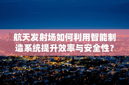 航天发射场如何利用智能制造系统提升效率与安全性？