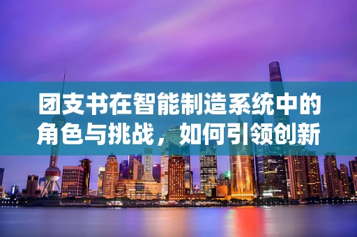 团支书在智能制造系统中的角色与挑战，如何引领创新与团队协作？