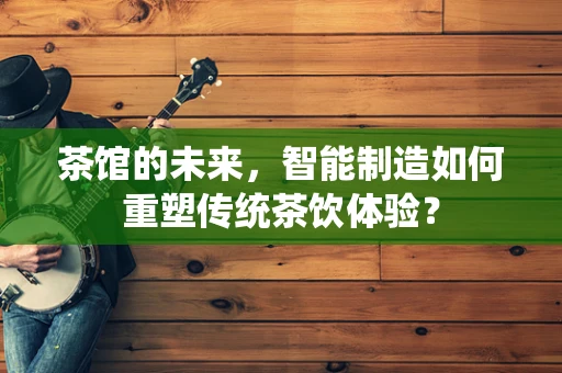 茶馆的未来，智能制造如何重塑传统茶饮体验？