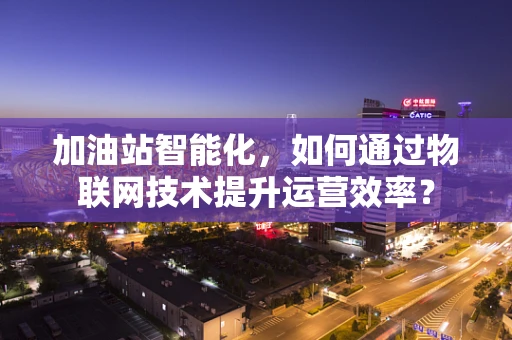 加油站智能化，如何通过物联网技术提升运营效率？