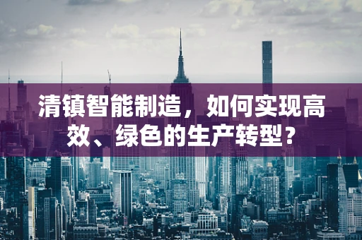 清镇智能制造，如何实现高效、绿色的生产转型？