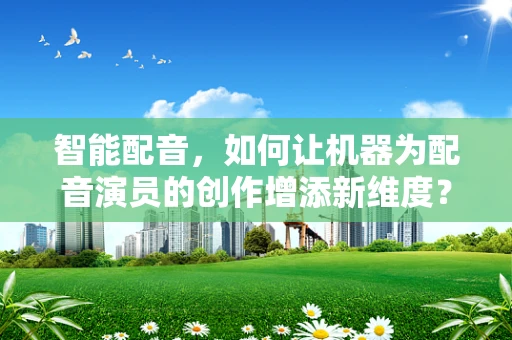 智能配音，如何让机器为配音演员的创作增添新维度？