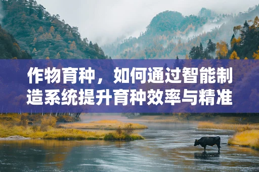 作物育种，如何通过智能制造系统提升育种效率与精准度？