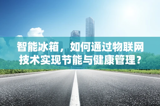 智能冰箱，如何通过物联网技术实现节能与健康管理？