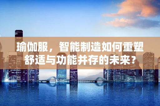 瑜伽服，智能制造如何重塑舒适与功能并存的未来？