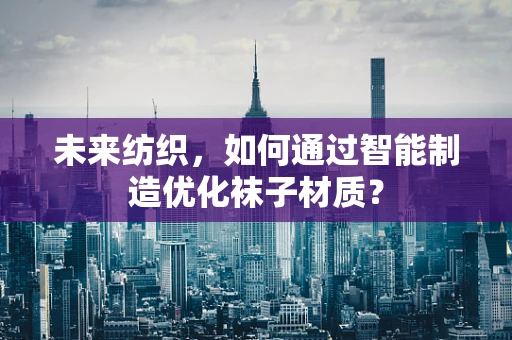 未来纺织，如何通过智能制造优化袜子材质？