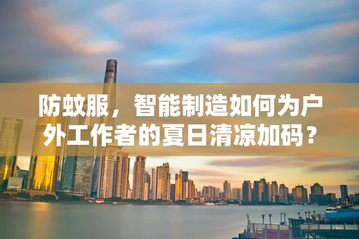 防蚊服，智能制造如何为户外工作者的夏日清凉加码？