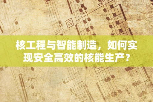 核工程与智能制造，如何实现安全高效的核能生产？