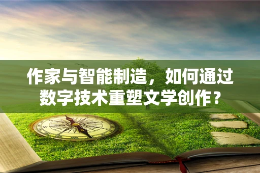 作家与智能制造，如何通过数字技术重塑文学创作？