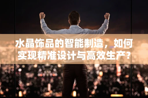 水晶饰品的智能制造，如何实现精准设计与高效生产？