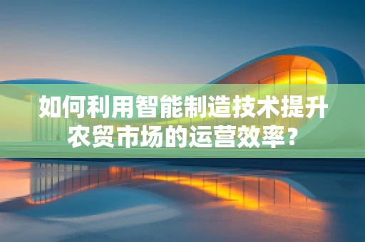 如何利用智能制造技术提升农贸市场的运营效率？