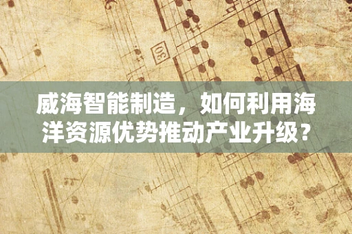 威海智能制造，如何利用海洋资源优势推动产业升级？