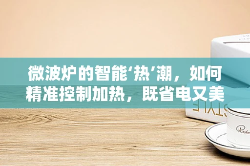 微波炉的智能‘热’潮，如何精准控制加热，既省电又美味？