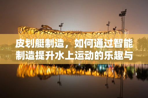 皮划艇制造，如何通过智能制造提升水上运动的乐趣与安全性？