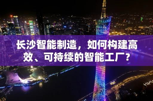 长沙智能制造，如何构建高效、可持续的智能工厂？