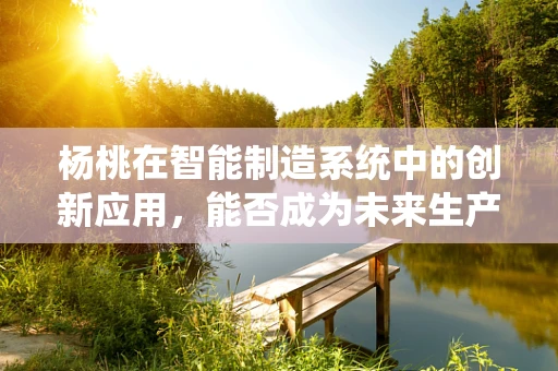 杨桃在智能制造系统中的创新应用，能否成为未来生产线的甜蜜‘催化剂’？