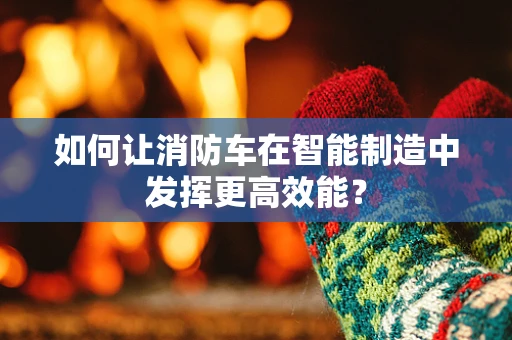 如何让消防车在智能制造中发挥更高效能？