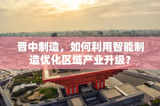 晋中制造，如何利用智能制造优化区域产业升级？