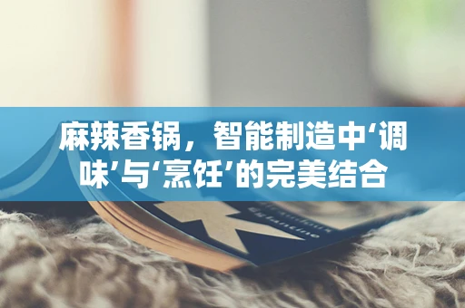 麻辣香锅，智能制造中‘调味’与‘烹饪’的完美结合