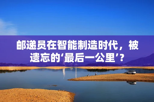 邮递员在智能制造时代，被遗忘的‘最后一公里’？