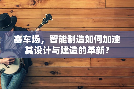 赛车场，智能制造如何加速其设计与建造的革新？