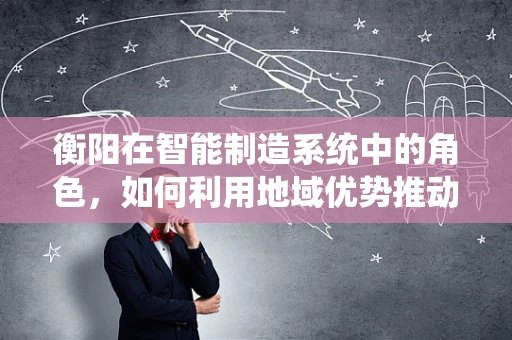 衡阳在智能制造系统中的角色，如何利用地域优势推动产业升级？