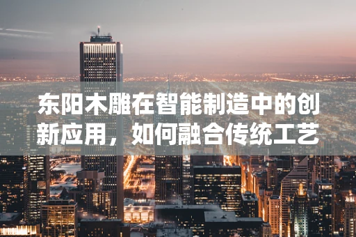 东阳木雕在智能制造中的创新应用，如何融合传统工艺与现代技术？