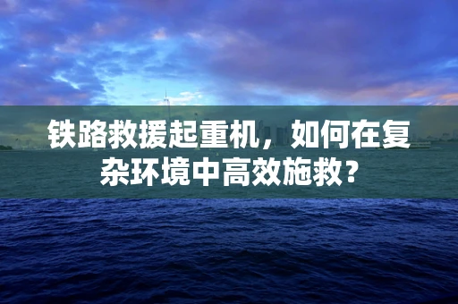 铁路救援起重机，如何在复杂环境中高效施救？