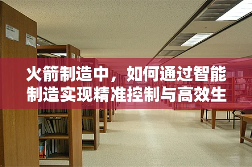 火箭制造中，如何通过智能制造实现精准控制与高效生产？