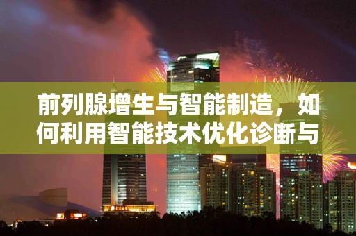 前列腺增生与智能制造，如何利用智能技术优化诊断与治疗？