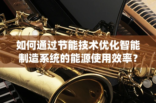 如何通过节能技术优化智能制造系统的能源使用效率？