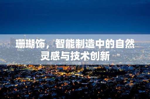 珊瑚饰，智能制造中的自然灵感与技术创新