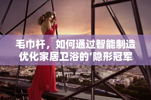 毛巾杆，如何通过智能制造优化家居卫浴的‘隐形冠军’？