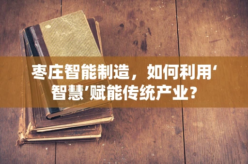 枣庄智能制造，如何利用‘智慧’赋能传统产业？