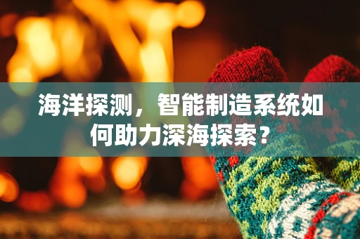 海洋探测，智能制造系统如何助力深海探索？